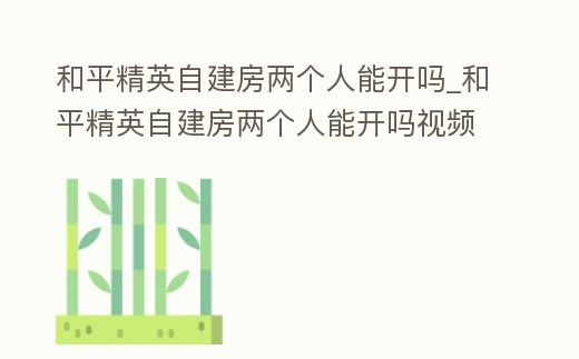 和平精英自建房兩個人能開嗎_和平精英自建房兩個人能開嗎視頻