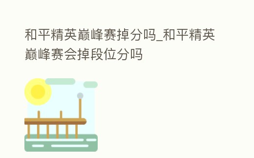 和平精英巔峰賽掉分嗎_和平精英巔峰賽會(huì)掉段位分嗎