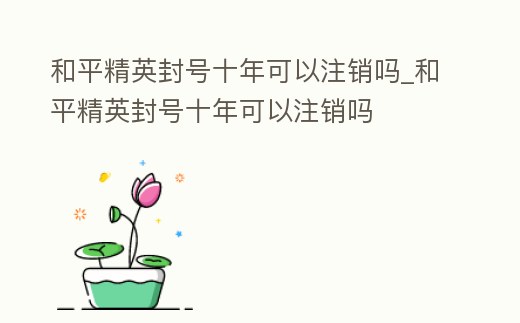 和平精英封號十年可以注銷嗎_和平精英封號十年可以注銷嗎