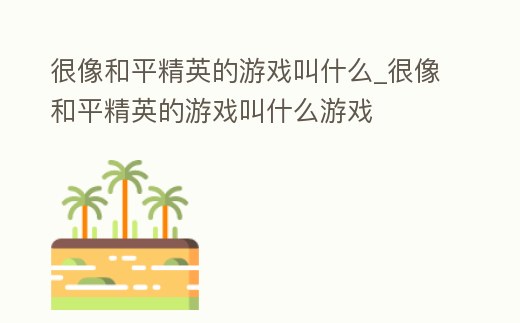 很像和平精英的游戲叫什么_很像和平精英的游戲叫什么游戲