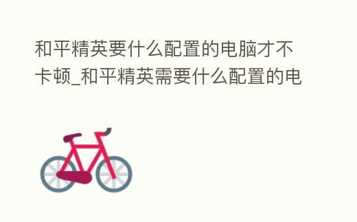 和平精英要什么配置的電腦才不卡頓_和平精英需要什么配置的電腦才不卡