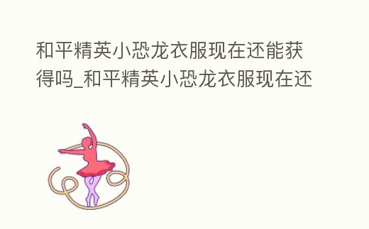 和平精英小恐龍衣服現(xiàn)在還能獲得嗎_和平精英小恐龍衣服現(xiàn)在還能獲得嗎知乎