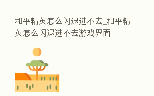 和平精英怎么閃退進不去_和平精英怎么閃退進不去游戲界面