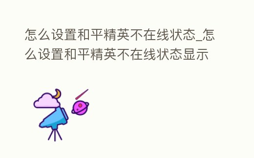 怎么設置和平精英不在線狀態_怎么設置和平精英不在線狀態顯示時間