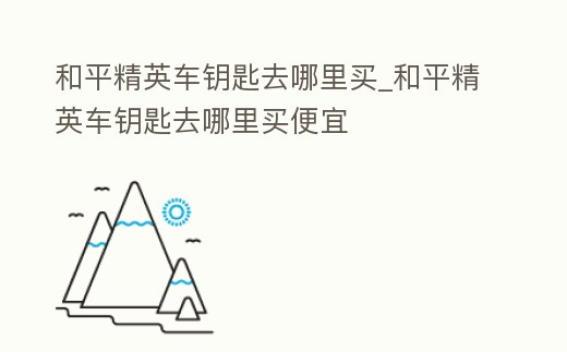 和平精英車鑰匙去哪里買_和平精英車鑰匙去哪里買便宜