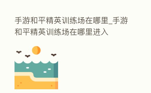 手游和平精英訓(xùn)練場在哪里_手游和平精英訓(xùn)練場在哪里進入