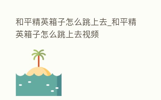 和平精英箱子怎么跳上去_和平精英箱子怎么跳上去視頻