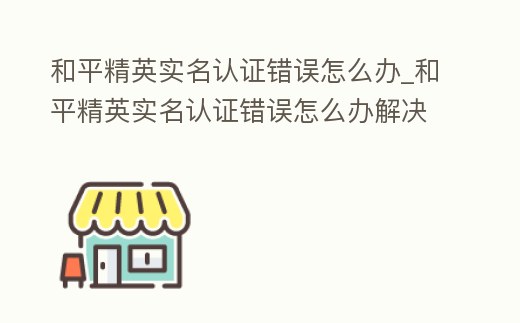 和平精英實名認證錯誤怎么辦_和平精英實名認證錯誤怎么辦解決