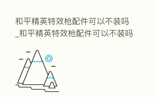 和平精英特效槍配件可以不裝嗎_和平精英特效槍配件可以不裝嗎視頻