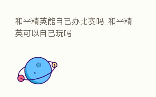 和平精英能自己辦比賽嗎_和平精英可以自己玩嗎