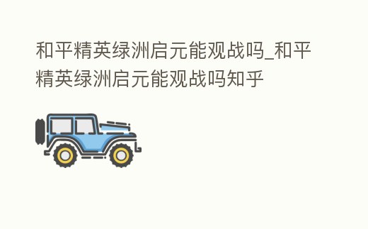 和平精英綠洲啟元能觀戰嗎_和平精英綠洲啟元能觀戰嗎知乎