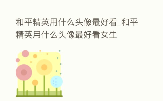 和平精英用什么頭像最好看_和平精英用什么頭像最好看女生