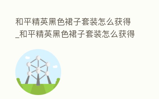 和平精英黑色裙子套裝怎么獲得_和平精英黑色裙子套裝怎么獲得視頻
