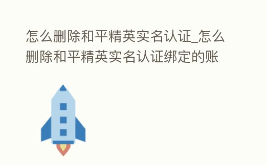 怎么刪除和平精英實(shí)名認(rèn)證_怎么刪除和平精英實(shí)名認(rèn)證綁定的賬號(hào)
