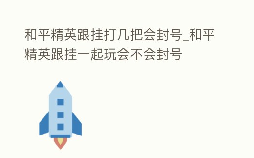和平精英跟掛打幾把會封號_和平精英跟掛一起玩會不會封號