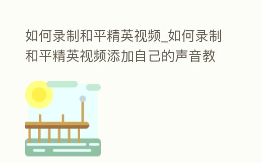 如何錄制和平精英視頻_如何錄制和平精英視頻添加自己的聲音教程