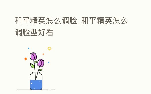 和平精英怎么調(diào)臉_和平精英怎么調(diào)臉型好看