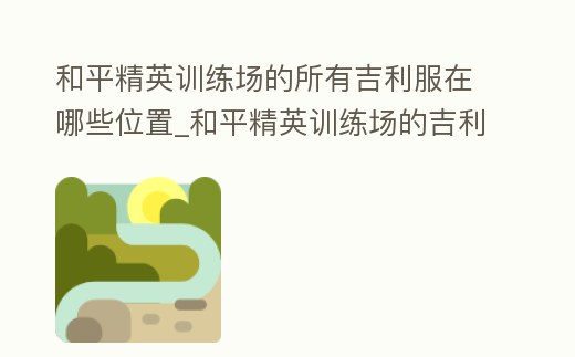 和平精英訓練場的所有吉利服在哪些位置_和平精英訓練場的吉利服都在哪里