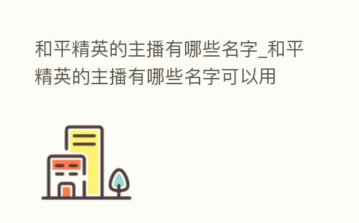 和平精英的主播有哪些名字_和平精英的主播有哪些名字可以用
