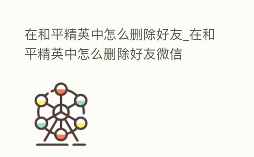 在和平精英中怎么刪除好友_在和平精英中怎么刪除好友微信