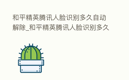 和平精英騰訊人臉識別多久自動解除_和平精英騰訊人臉識別多久自動解除綁定