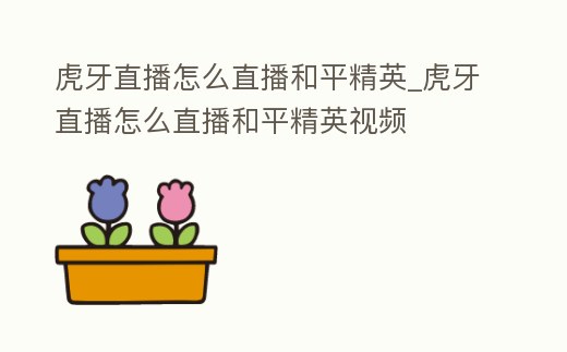 虎牙直播怎么直播和平精英_虎牙直播怎么直播和平精英視頻