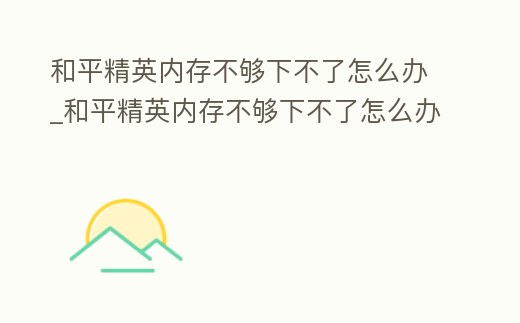和平精英內存不夠下不了怎么辦_和平精英內存不夠下不了怎么辦視頻