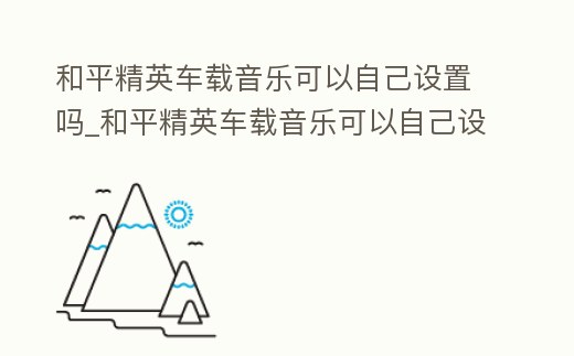 和平精英車載音樂可以自己設置嗎_和平精英車載音樂可以自己設置嗎蘋果
