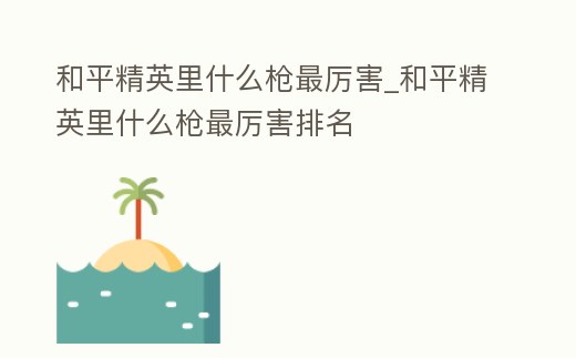 和平精英里什么槍最厲害_和平精英里什么槍最厲害排名