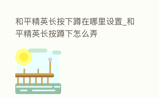 和平精英長按下蹲在哪里設(shè)置_和平精英長按蹲下怎么弄
