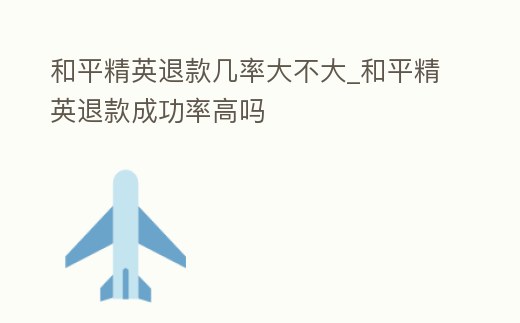 和平精英退款幾率大不大_和平精英退款成功率高嗎