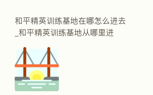 和平精英訓練基地在哪怎么進去_和平精英訓練基地從哪里進