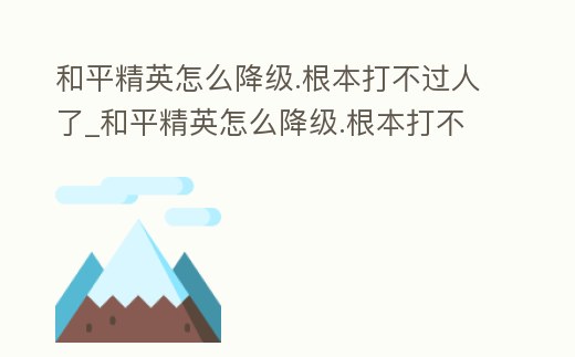 和平精英怎么降級.根本打不過人了_和平精英怎么降級.根本打不過人了視頻