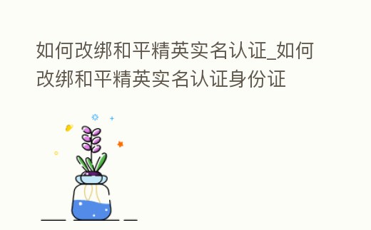 如何改綁和平精英實名認證_如何改綁和平精英實名認證身份證
