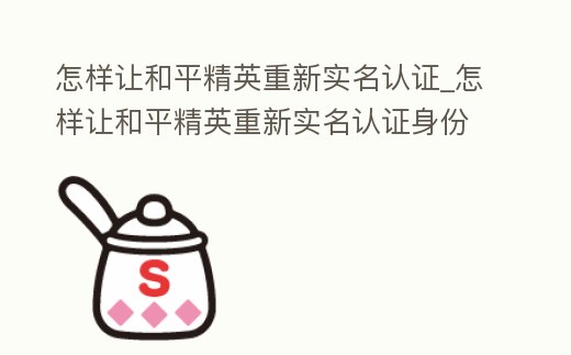怎樣讓和平精英重新實名認證_怎樣讓和平精英重新實名認證身份證