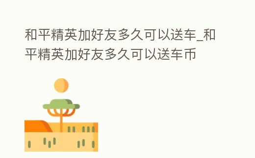 和平精英加好友多久可以送車_和平精英加好友多久可以送車幣
