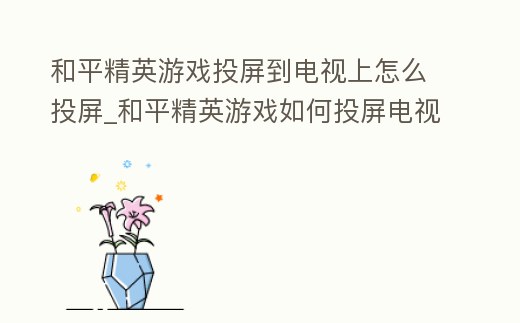 和平精英游戲投屏到電視上怎么投屏_和平精英游戲如何投屏電視