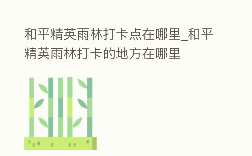 和平精英雨林打卡點在哪里_和平精英雨林打卡的地方在哪里