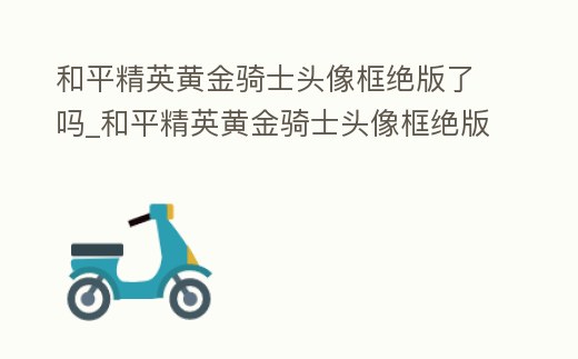 和平精英黃金騎士頭像框絕版了嗎_和平精英黃金騎士頭像框絕版了嗎視頻