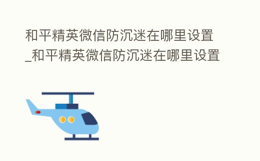 和平精英微信防沉迷在哪里設置_和平精英微信防沉迷在哪里設置密碼