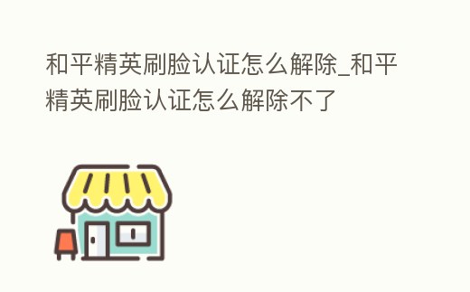 和平精英刷臉認證怎么解除_和平精英刷臉認證怎么解除不了