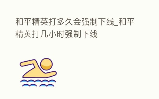 和平精英打多久會強制下線_和平精英打幾小時強制下線