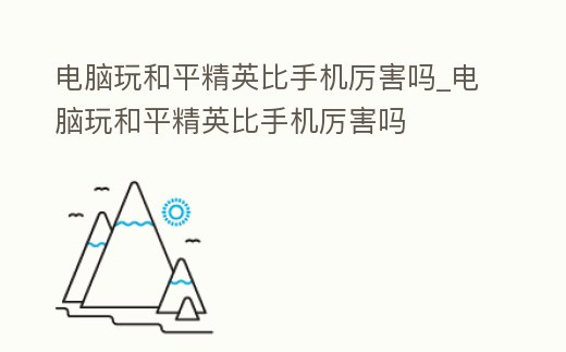 電腦玩和平精英比手機厲害嗎_電腦玩和平精英比手機厲害嗎