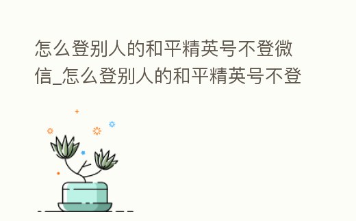怎么登別人的和平精英號不登微信_怎么登別人的和平精英號不登微信呢