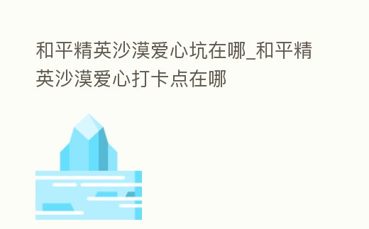 和平精英沙漠愛心坑在哪_和平精英沙漠愛心打卡點在哪