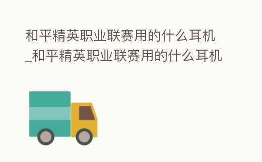 和平精英職業(yè)聯(lián)賽用的什么耳機(jī)_和平精英職業(yè)聯(lián)賽用的什么耳機(jī)設(shè)備