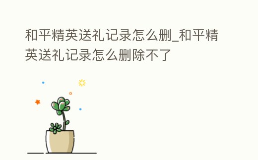 和平精英送禮記錄怎么刪_和平精英送禮記錄怎么刪除不了