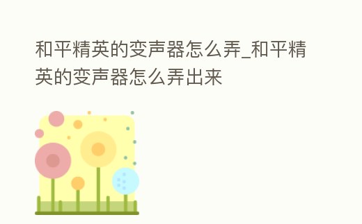 和平精英的變聲器怎么弄_和平精英的變聲器怎么弄出來