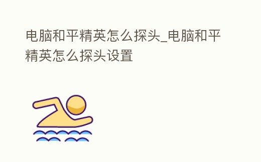 電腦和平精英怎么探頭_電腦和平精英怎么探頭設置