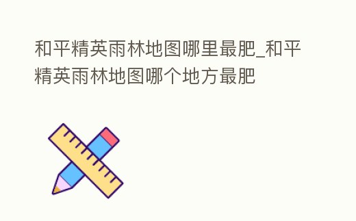 和平精英雨林地圖哪里最肥_和平精英雨林地圖哪個地方最肥